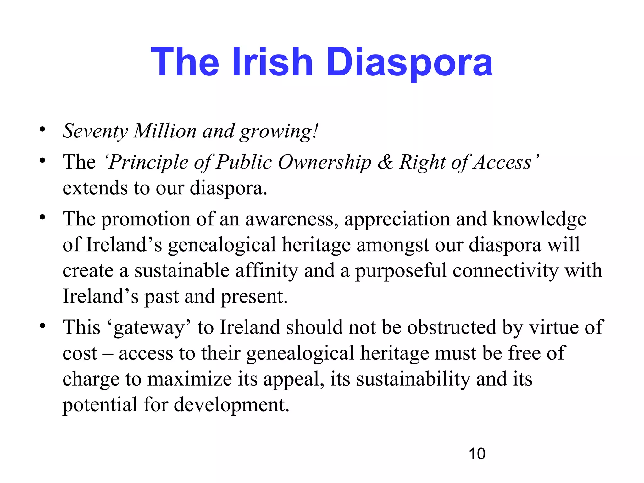 The Irish Diaspora
• Seventy Million and growing!
• The ‘Principle of Public Ownership & Right of Access’
  extends to our diaspora.
• The promotion of an awareness, appreciation and knowledge
  of Ireland’s genealogical heritage amongst our diaspora will
  create a sustainable affinity and a purposeful connectivity with
  Ireland’s past and present.
• This ‘gateway’ to Ireland should not be obstructed by virtue of
  cost – access to their genealogical heritage must be free of
  charge to maximize its appeal, its sustainability and its
  potential for development.

                                                  10
 
