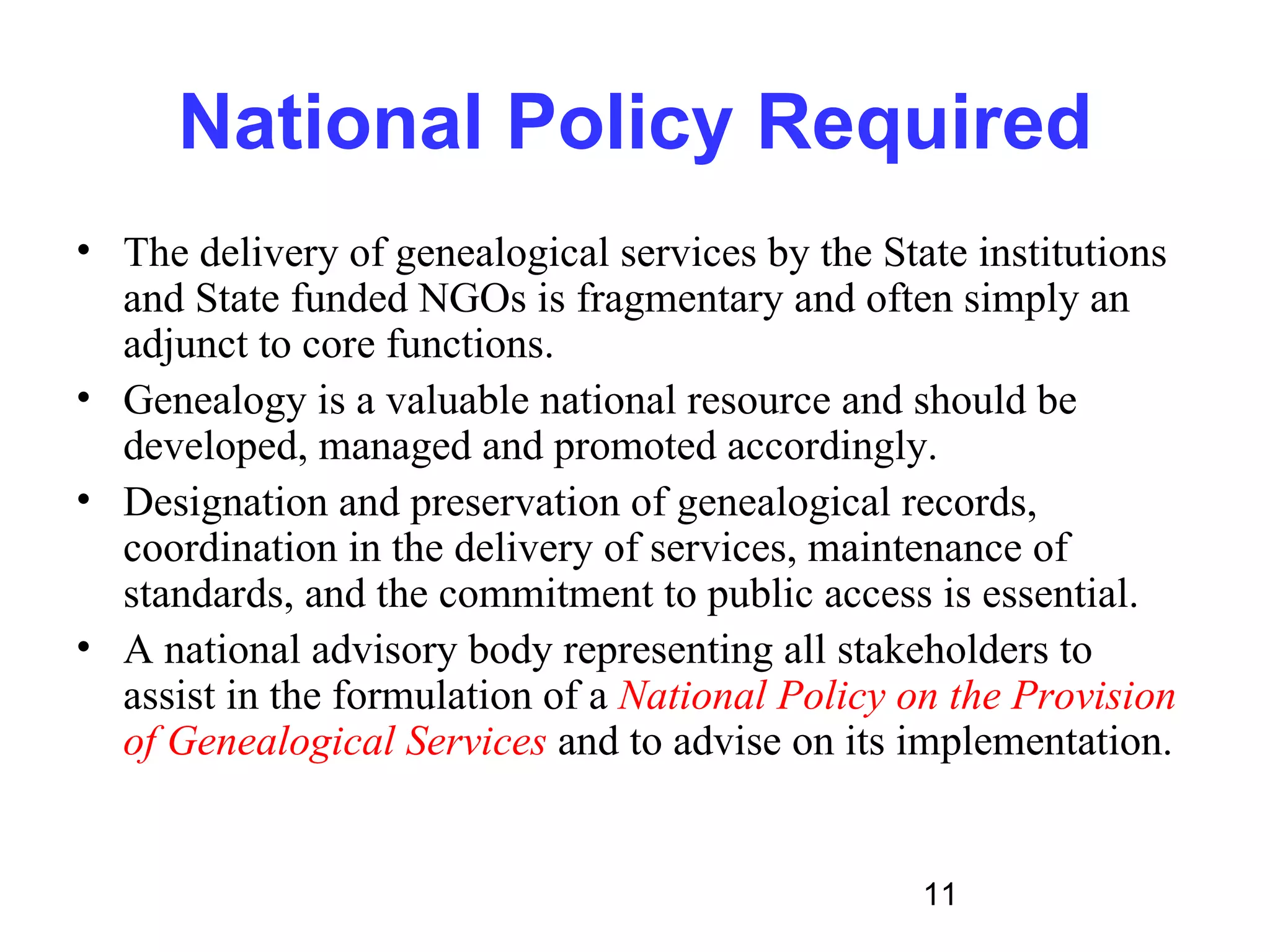 National Policy Required
• The delivery of genealogical services by the State institutions
  and State funded NGOs is fragmentary and often simply an
  adjunct to core functions.
• Genealogy is a valuable national resource and should be
  developed, managed and promoted accordingly.
• Designation and preservation of genealogical records,
  coordination in the delivery of services, maintenance of
  standards, and the commitment to public access is essential.
• A national advisory body representing all stakeholders to
  assist in the formulation of a National Policy on the Provision
  of Genealogical Services and to advise on its implementation.


                                                  11
 