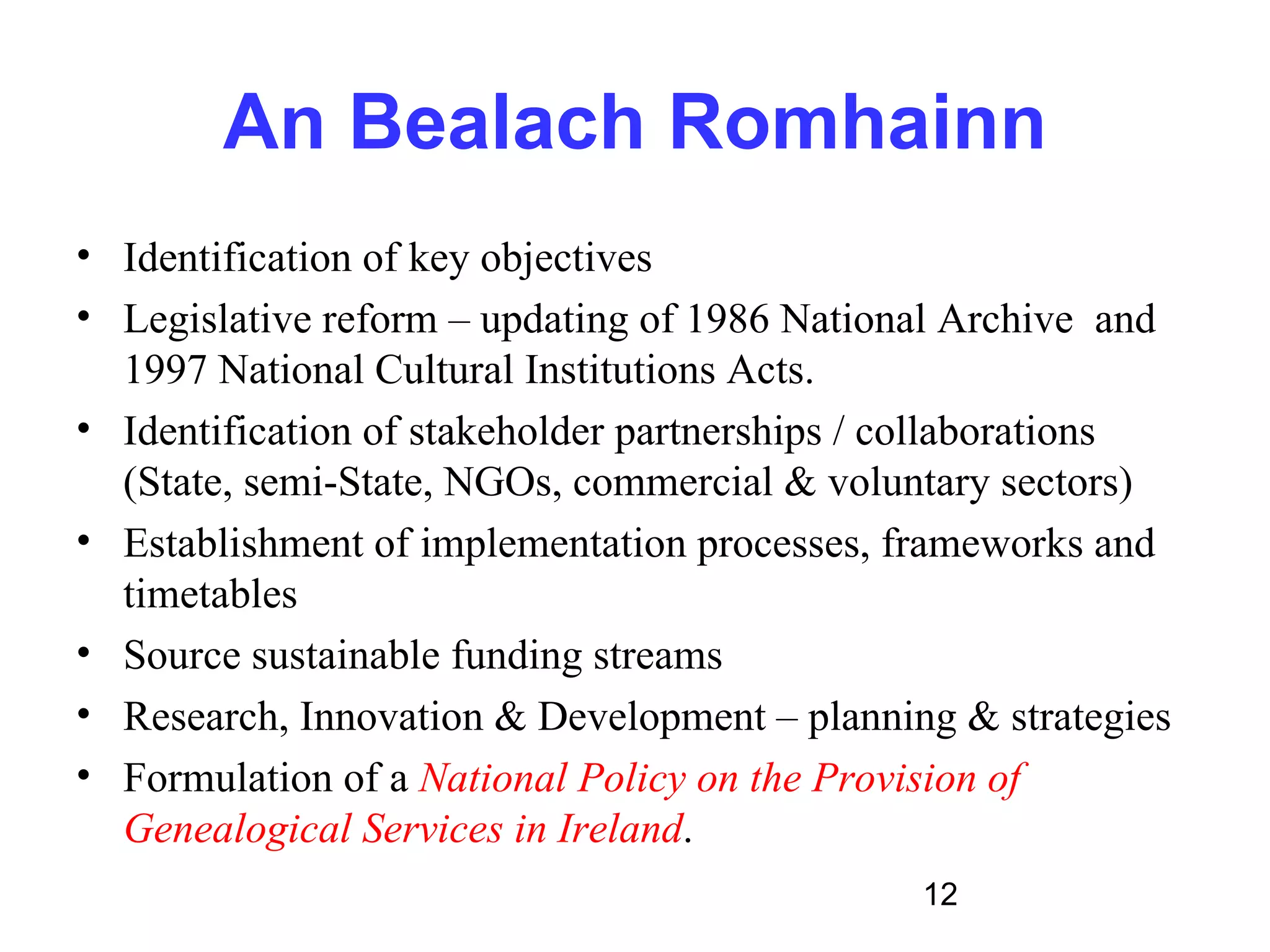 An Bealach Romhainn
• Identification of key objectives
• Legislative reform – updating of 1986 National Archive and
  1997 National Cultural Institutions Acts.
• Identification of stakeholder partnerships / collaborations
  (State, semi-State, NGOs, commercial & voluntary sectors)
• Establishment of implementation processes, frameworks and
  timetables
• Source sustainable funding streams
• Research, Innovation & Development – planning & strategies
• Formulation of a National Policy on the Provision of
  Genealogical Services in Ireland.
                                               12
 
