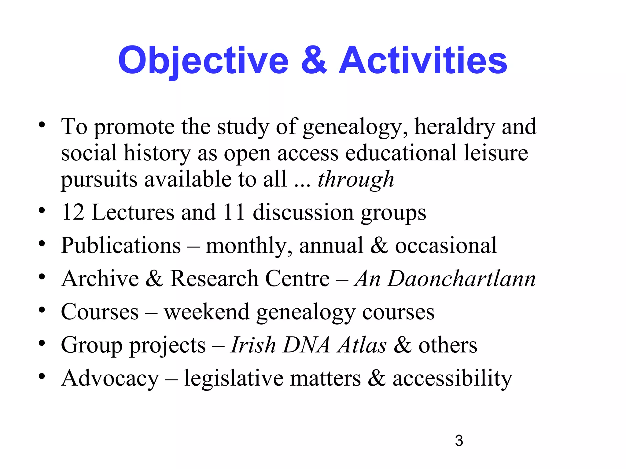 Objective & Activities
• To promote the study of genealogy, heraldry and
  social history as open access educational leisure
  pursuits available to all ... through
• 12 Lectures and 11 discussion groups
• Publications – monthly, annual & occasional
• Archive & Research Centre – An Daonchartlann
• Courses – weekend genealogy courses
• Group projects – Irish DNA Atlas & others
• Advocacy – legislative matters & accessibility

                                          3
 