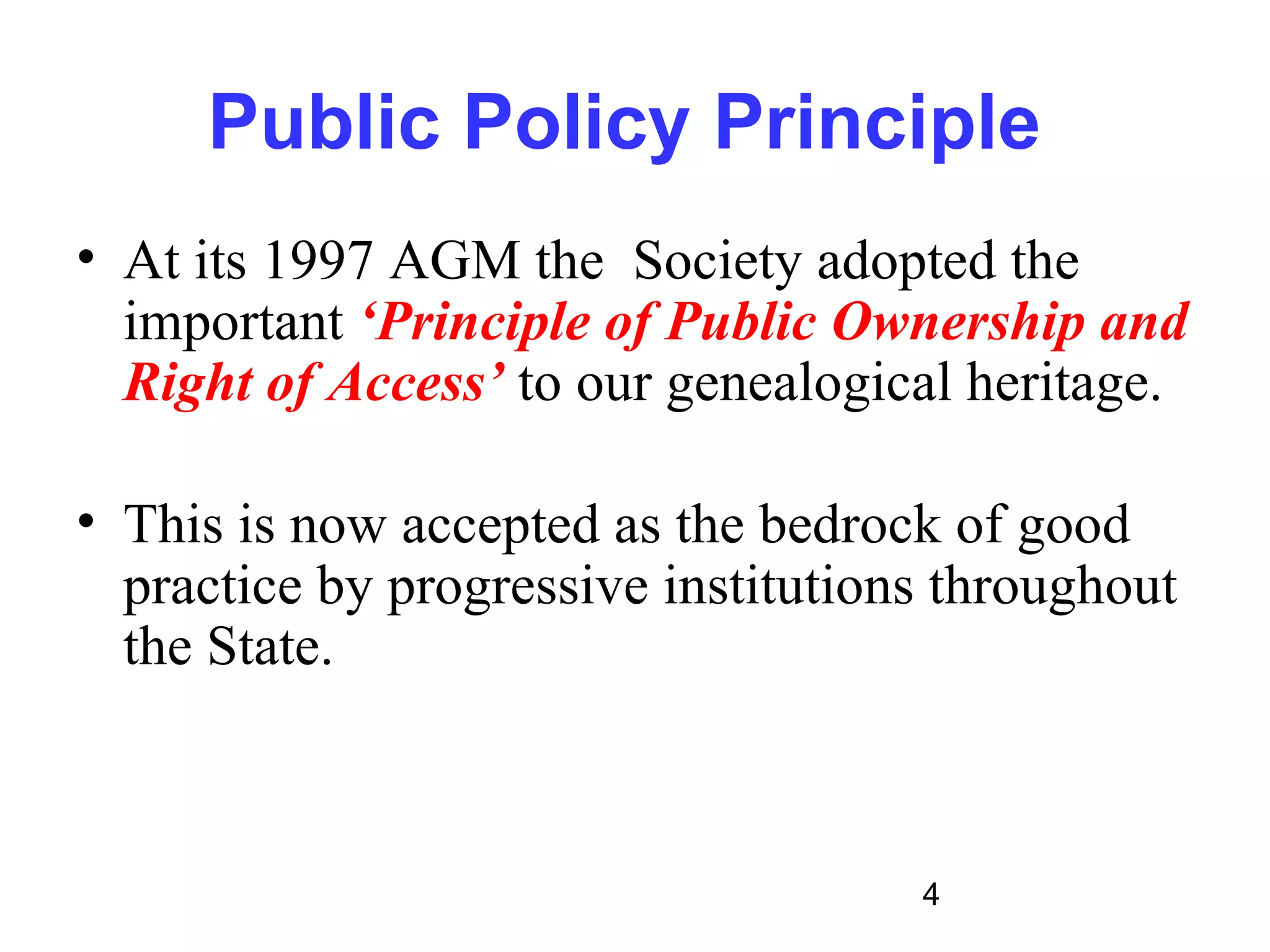 Public Policy Principle
• At its 1997 AGM the Society adopted the
  important ‘Principle of Public Ownership and
  Right of Access’ to our genealogical heritage.

• This is now accepted as the bedrock of good
  practice by progressive institutions throughout
  the State.



                                     4
 