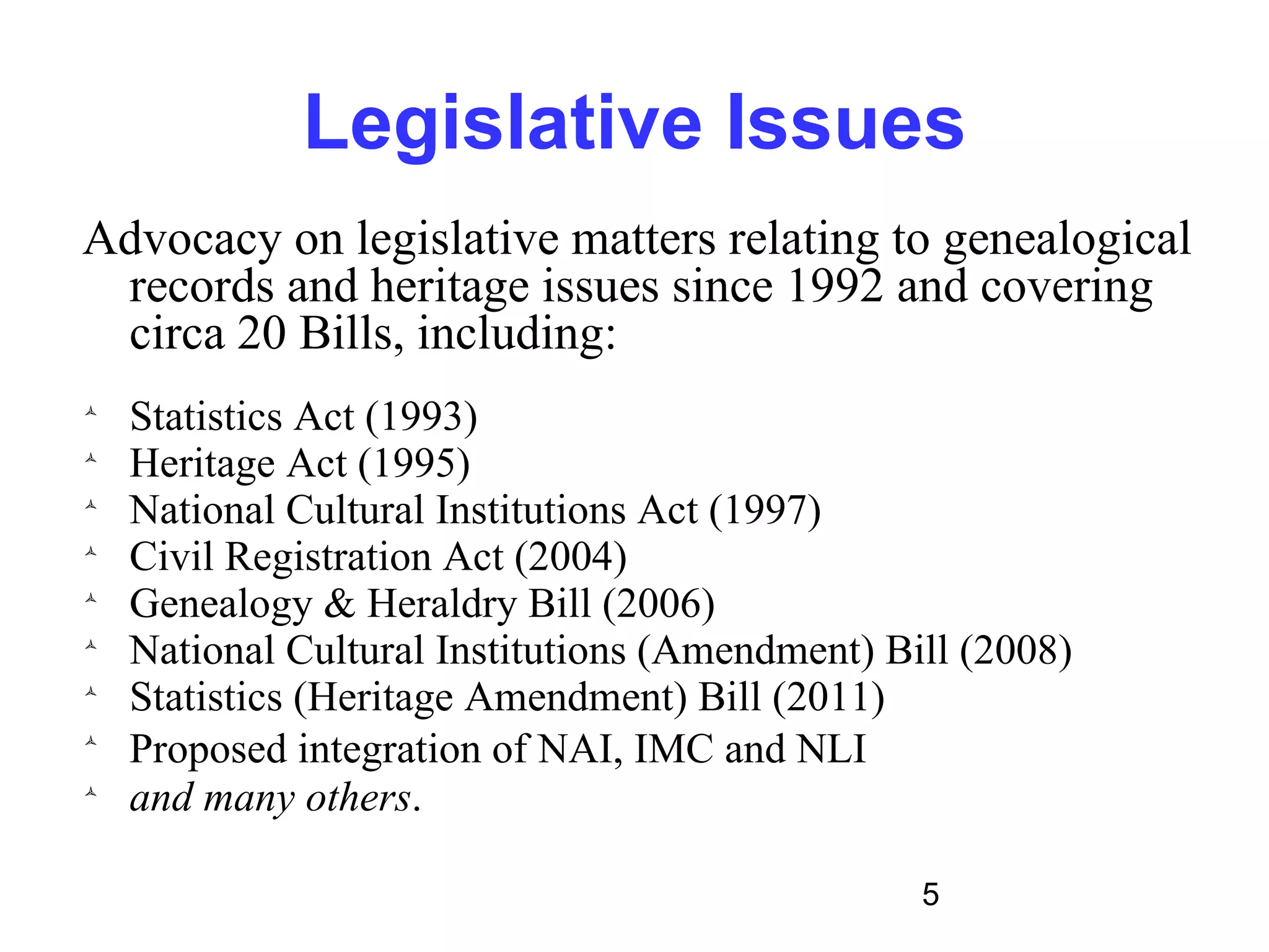 Legislative Issues
Advocacy on legislative matters relating to genealogical
 records and heritage issues since 1992 and covering
 circa 20 Bills, including:

    Statistics Act (1993)

    Heritage Act (1995)

    National Cultural Institutions Act (1997)

    Civil Registration Act (2004)

    Genealogy & Heraldry Bill (2006)

    National Cultural Institutions (Amendment) Bill (2008)

    Statistics (Heritage Amendment) Bill (2011)

    Proposed integration of NAI, IMC and NLI

    and many others.

                                                 5
 