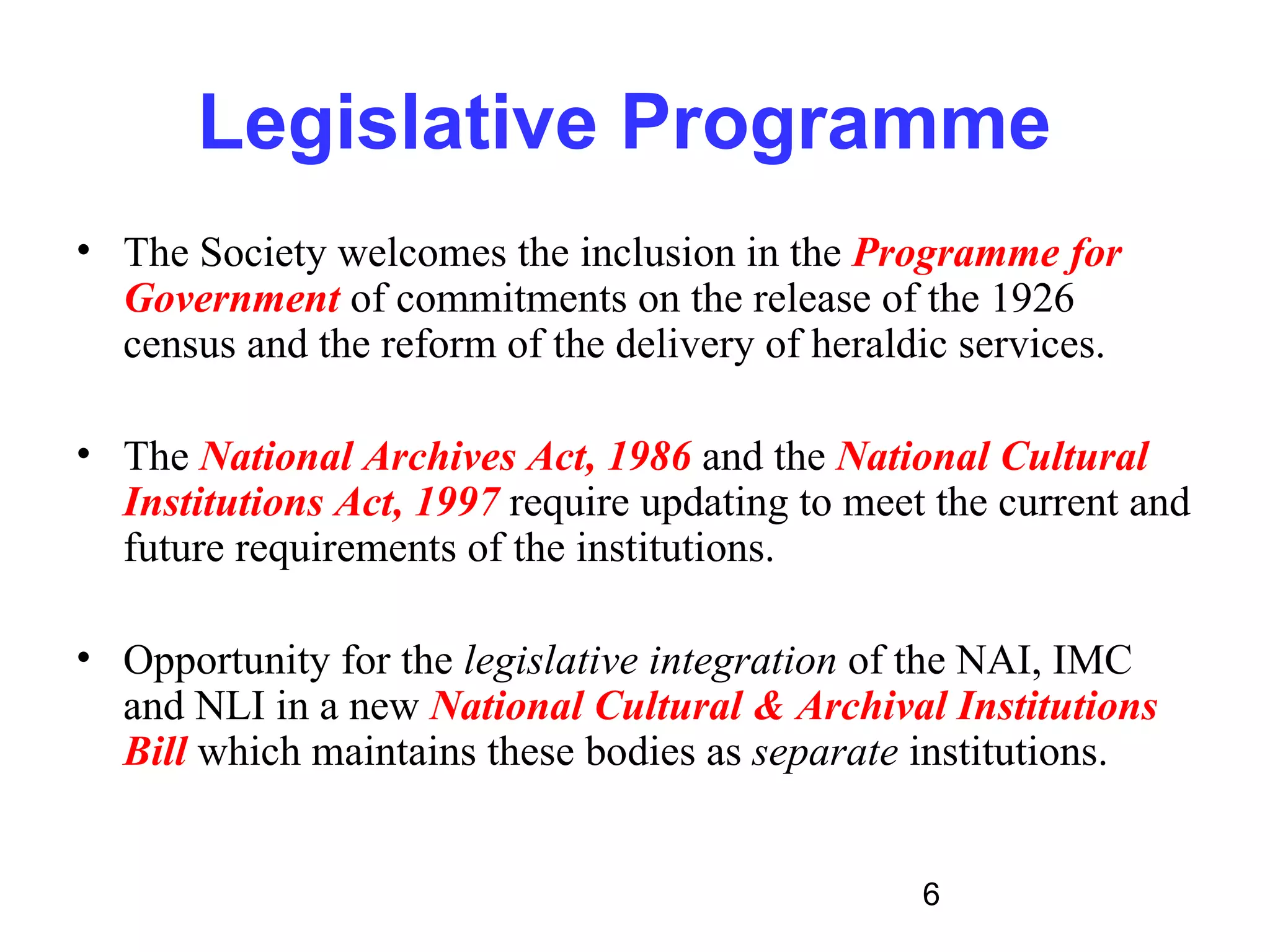 Legislative Programme
• The Society welcomes the inclusion in the Programme for
  Government of commitments on the release of the 1926
  census and the reform of the delivery of heraldic services.

• The National Archives Act, 1986 and the National Cultural
  Institutions Act, 1997 require updating to meet the current and
  future requirements of the institutions.

• Opportunity for the legislative integration of the NAI, IMC
  and NLI in a new National Cultural & Archival Institutions
  Bill which maintains these bodies as separate institutions.


                                                 6
 