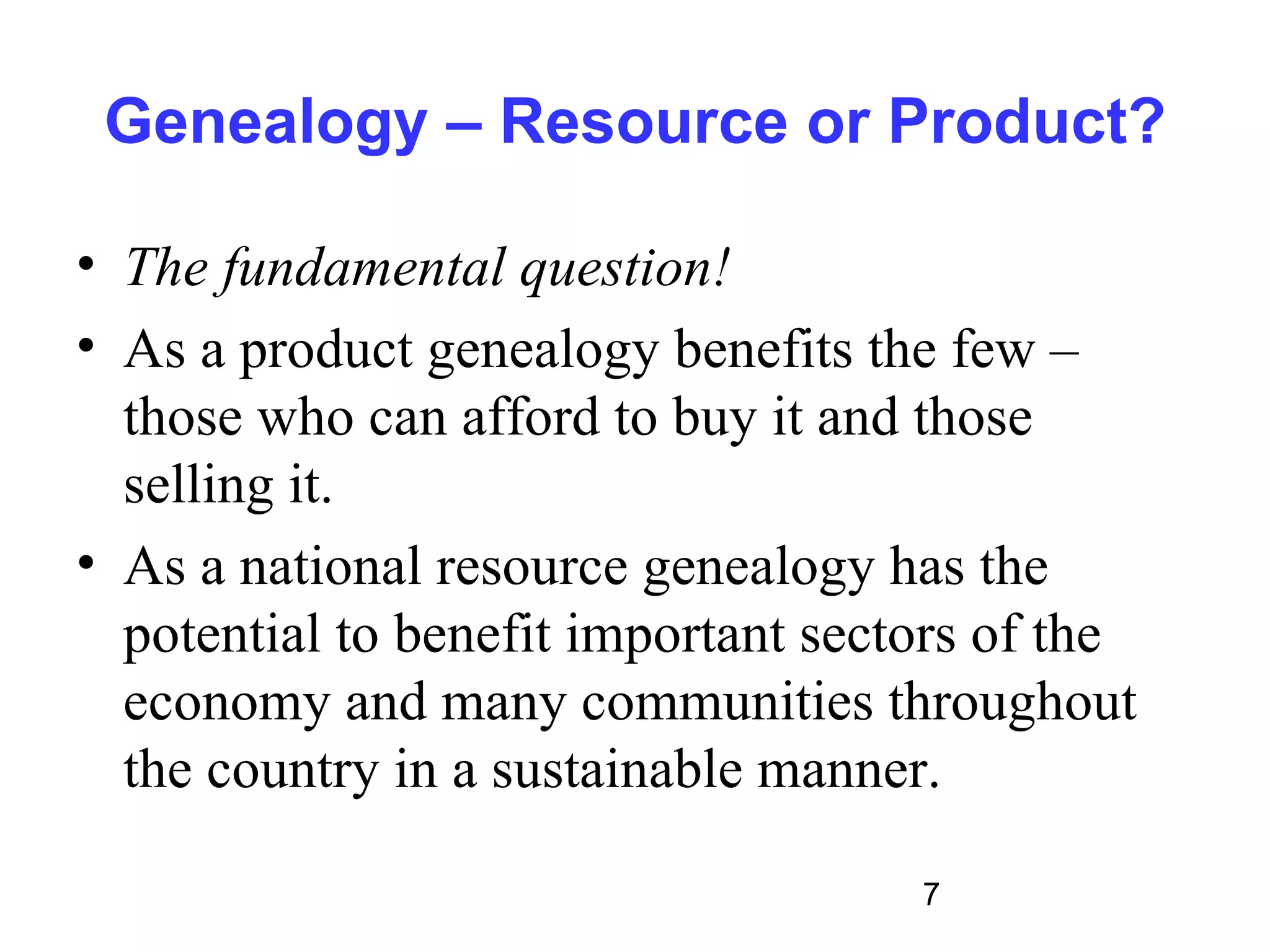 Genealogy – Resource or Product?

• The fundamental question!
• As a product genealogy benefits the few –
  those who can afford to buy it and those
  selling it.
• As a national resource genealogy has the
  potential to benefit important sectors of the
  economy and many communities throughout
  the country in a sustainable manner.

                                     7
 