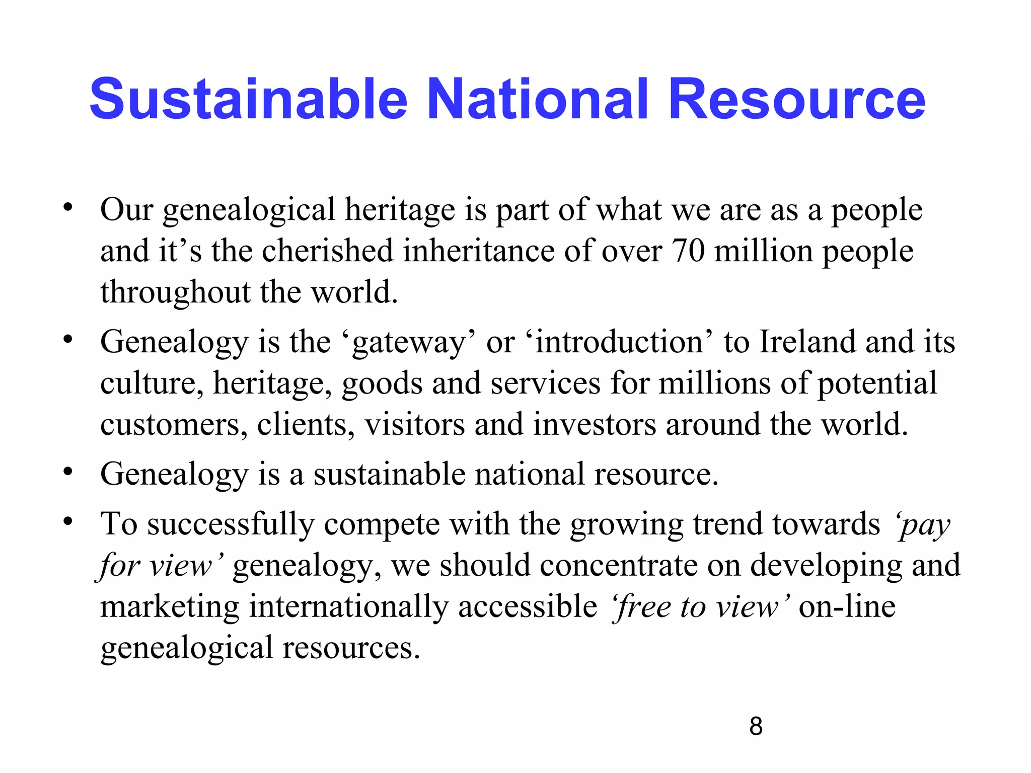 Sustainable National Resource
• Our genealogical heritage is part of what we are as a people
  and it’s the cherished inheritance of over 70 million people
  throughout the world.
• Genealogy is the ‘gateway’ or ‘introduction’ to Ireland and its
  culture, heritage, goods and services for millions of potential
  customers, clients, visitors and investors around the world.
• Genealogy is a sustainable national resource.
• To successfully compete with the growing trend towards ‘pay
  for view’ genealogy, we should concentrate on developing and
  marketing internationally accessible ‘free to view’ on-line
  genealogical resources.

                                                 8
 