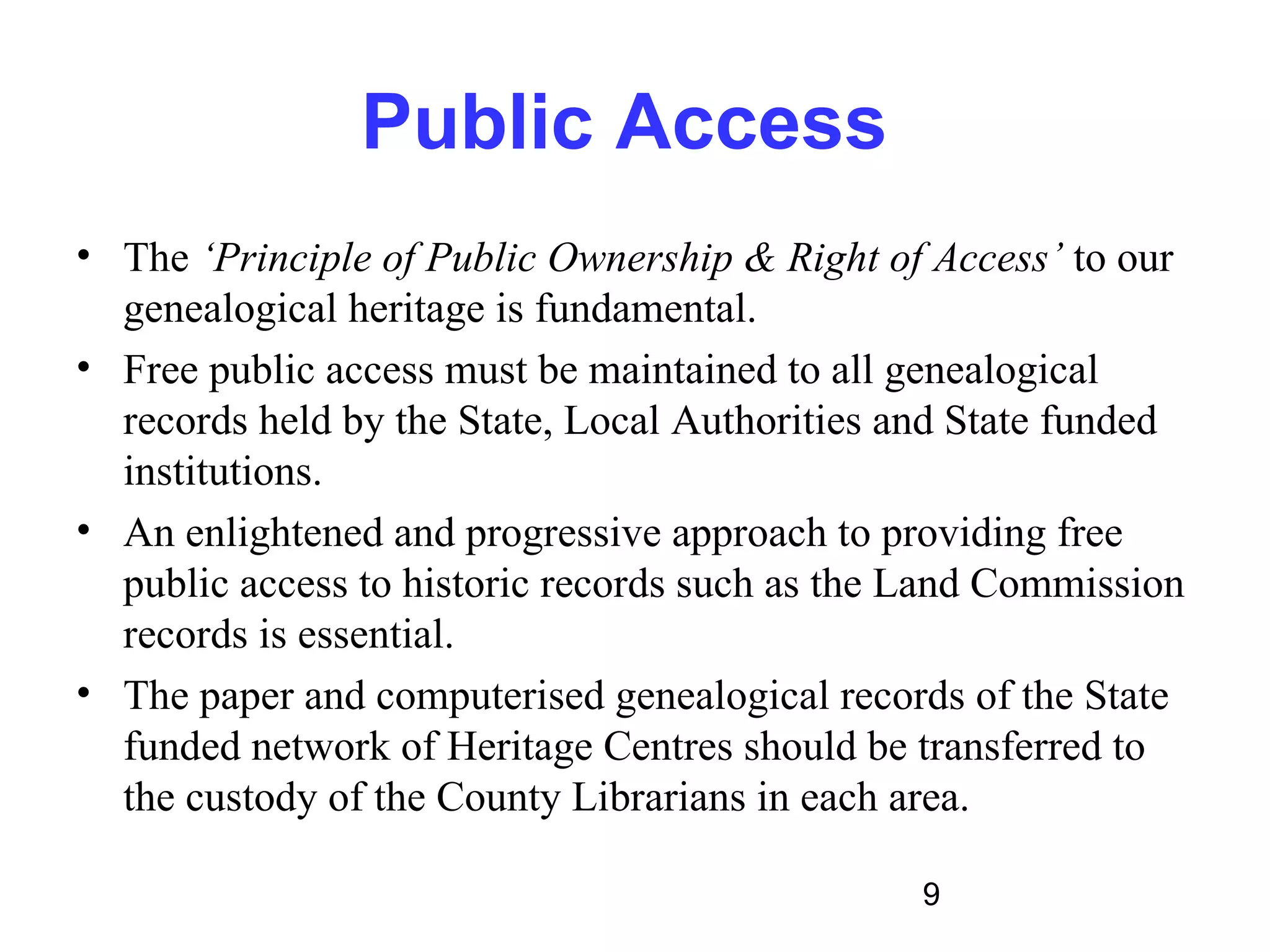 Public Access
• The ‘Principle of Public Ownership & Right of Access’ to our
  genealogical heritage is fundamental.
• Free public access must be maintained to all genealogical
  records held by the State, Local Authorities and State funded
  institutions.
• An enlightened and progressive approach to providing free
  public access to historic records such as the Land Commission
  records is essential.
• The paper and computerised genealogical records of the State
  funded network of Heritage Centres should be transferred to
  the custody of the County Librarians in each area.

                                                9
 