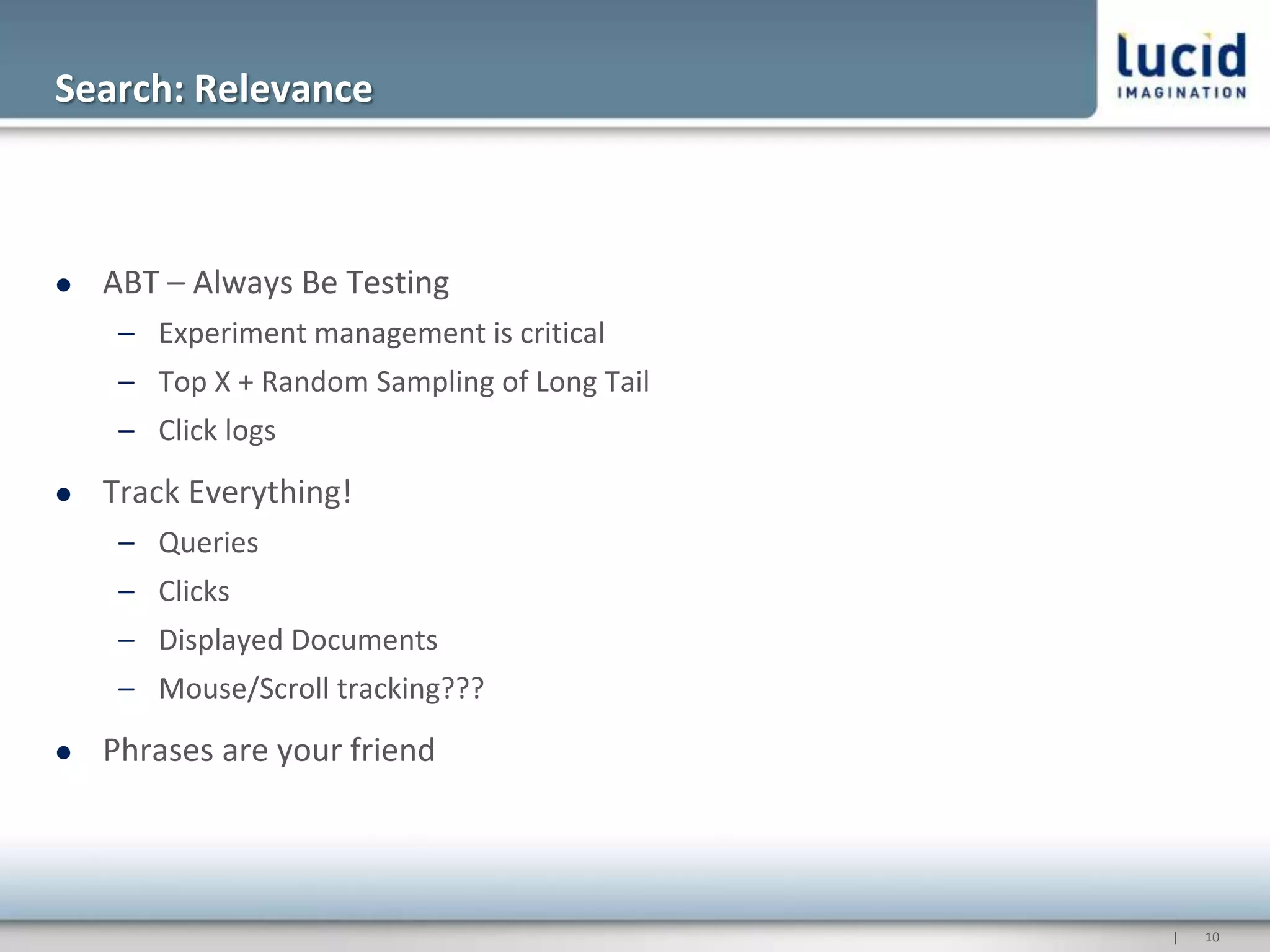 Search: Relevance



   ABT – Always Be Testing
     – Experiment management is critical
     – Top X + Random Sampling of Long Tail
     – Click logs
   Track Everything!
     – Queries
     – Clicks
     – Displayed Documents
     – Mouse/Scroll tracking???
   Phrases are your friend




                                              |   10
 