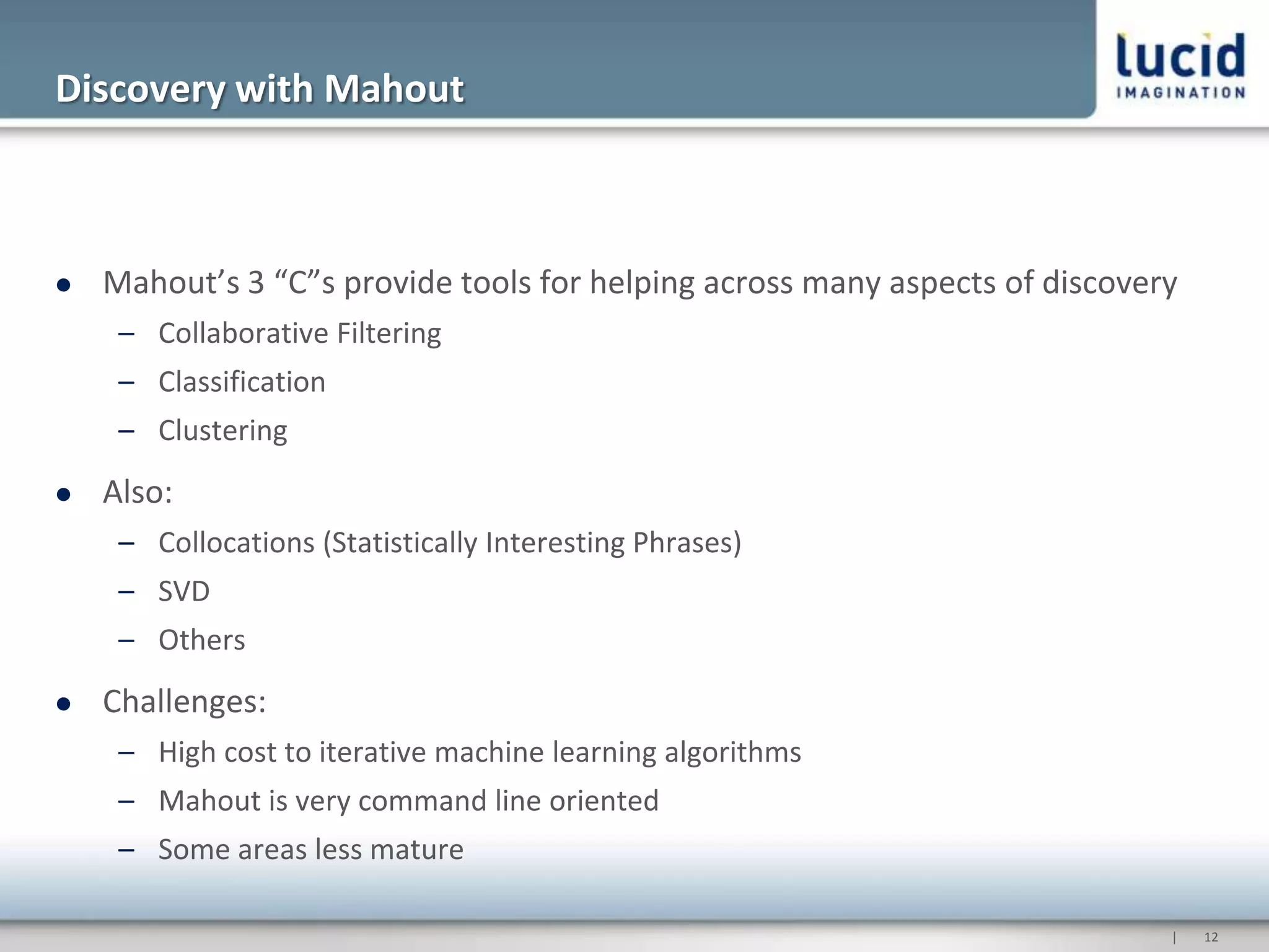 Discovery with Mahout



   Mahout’s 3 “C”s provide tools for helping across many aspects of discovery
     – Collaborative Filtering
     – Classification
     – Clustering
   Also:
     – Collocations (Statistically Interesting Phrases)
     – SVD
     – Others
   Challenges:
     – High cost to iterative machine learning algorithms
     – Mahout is very command line oriented
     – Some areas less mature

                                                                             |   12
 