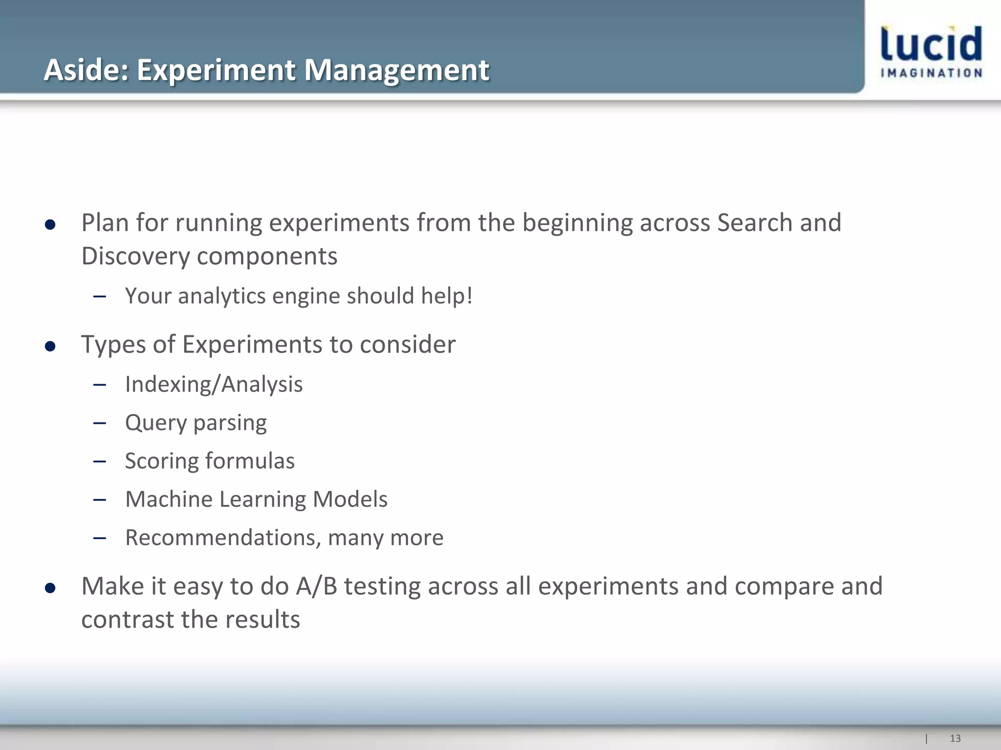 Aside: Experiment Management



   Plan for running experiments from the beginning across Search and
    Discovery components
     – Your analytics engine should help!
   Types of Experiments to consider
     – Indexing/Analysis
     – Query parsing
     – Scoring formulas
     – Machine Learning Models
     – Recommendations, many more
   Make it easy to do A/B testing across all experiments and compare and
    contrast the results



                                                                            |   13
 