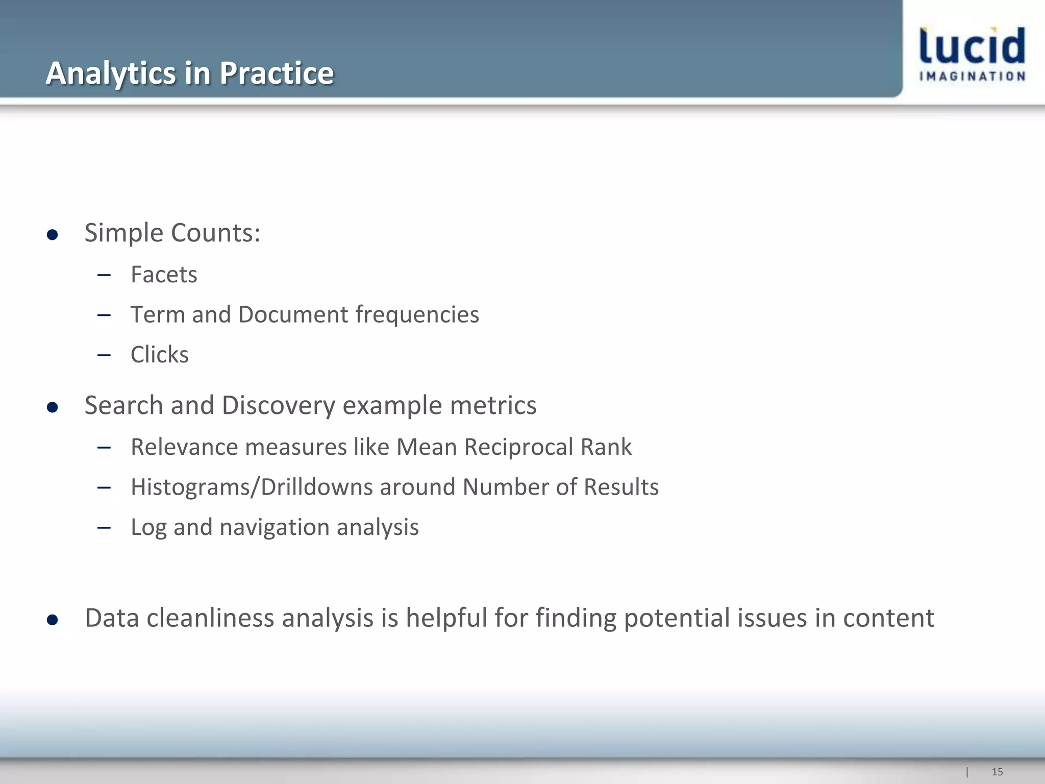 Analytics in Practice



   Simple Counts:
     – Facets
     – Term and Document frequencies
     – Clicks
   Search and Discovery example metrics
     – Relevance measures like Mean Reciprocal Rank
     – Histograms/Drilldowns around Number of Results
     – Log and navigation analysis


   Data cleanliness analysis is helpful for finding potential issues in content




                                                                                   |   15
 