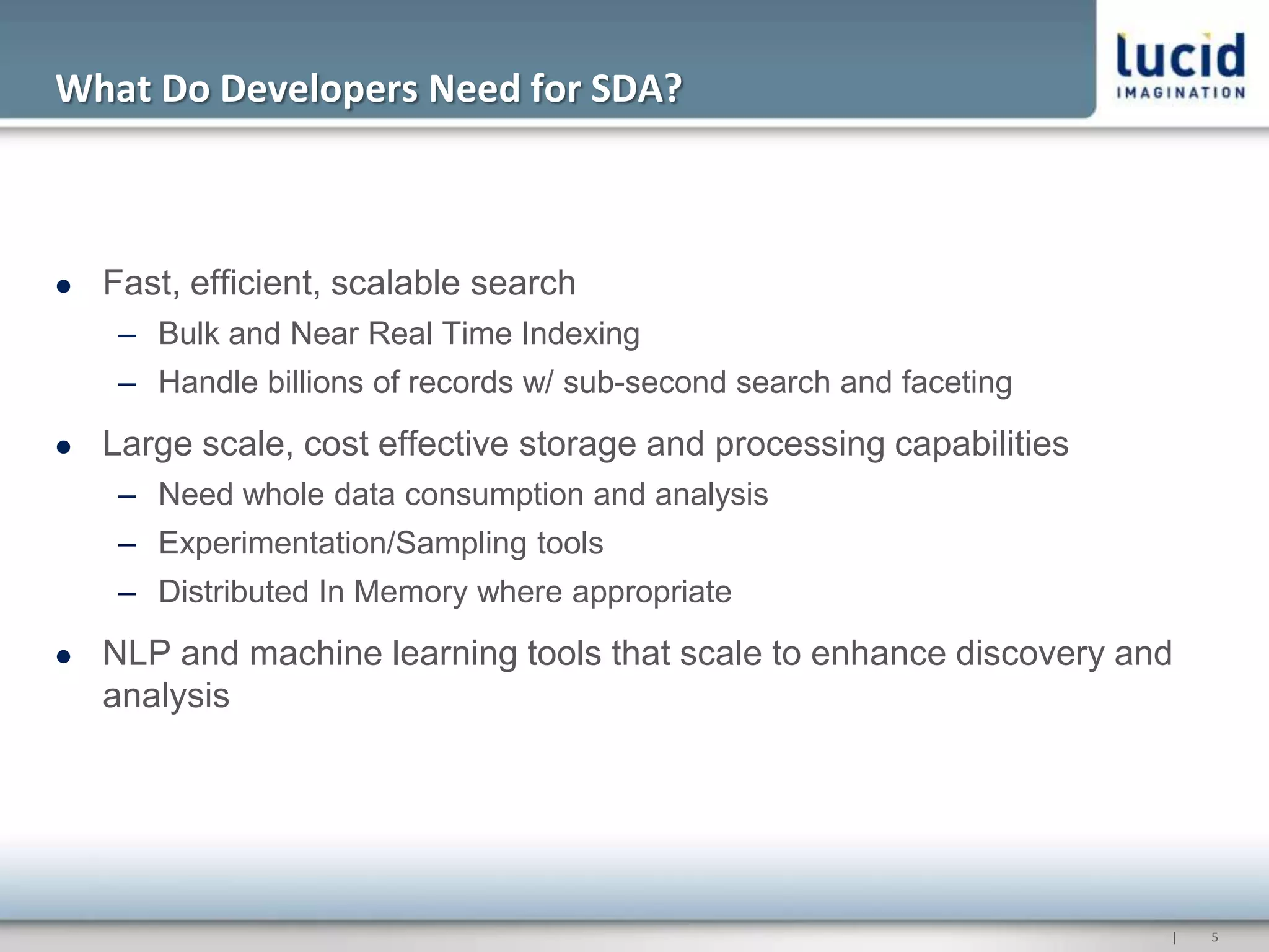 What Do Developers Need for SDA?



   Fast, efficient, scalable search
     – Bulk and Near Real Time Indexing
     – Handle billions of records w/ sub-second search and faceting
   Large scale, cost effective storage and processing capabilities
     – Need whole data consumption and analysis
     – Experimentation/Sampling tools
     – Distributed In Memory where appropriate
   NLP and machine learning tools that scale to enhance discovery and
    analysis




                                                                      |   5
 