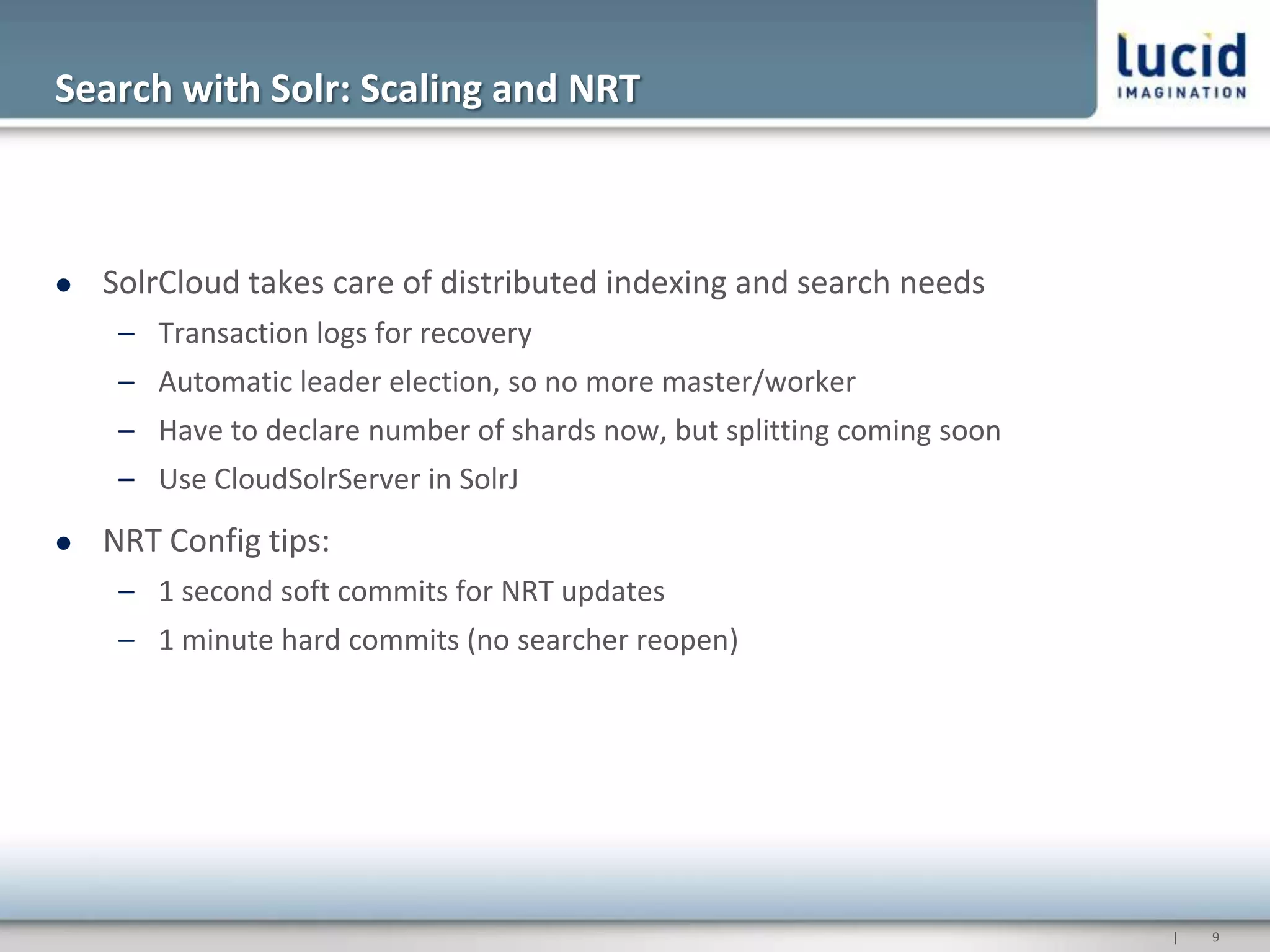 Search with Solr: Scaling and NRT



   SolrCloud takes care of distributed indexing and search needs
     – Transaction logs for recovery
     – Automatic leader election, so no more master/worker
     – Have to declare number of shards now, but splitting coming soon
     – Use CloudSolrServer in SolrJ
   NRT Config tips:
     – 1 second soft commits for NRT updates
     – 1 minute hard commits (no searcher reopen)




                                                                         |   9
 