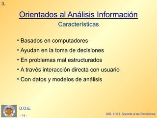 3.

     Orientados al Análisis Información
                     Características

     • Basados en computadores
     • Ayudan en la toma de decisiones
     • En problemas mal estructurados
     • A través interacción directa con usuario
     • Con datos y modelos de análisis




     D.O.E.
                                         GSI. El S.I. Soporte a las Decisiones
      - 14 -
 