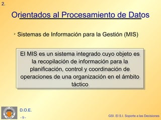 2.

     Orientados al Procesamiento de Datos

     ➢
         Sistemas de Información para la Gestión (MIS)


          El MIS es un sistema integrado cuyo objeto es
          El MIS es un sistema integrado cuyo objeto es
               la recopilación de información para la
                la recopilación de información para la
              planificación, control y coordinación de
              planificación, control y coordinación de
          operaciones de una organización en el ámbito
          operaciones de una organización en el ámbito
                                táctico
                                 táctico



         D.O.E.
                                          GSI. El S.I. Soporte a las Decisiones
          -9-
 