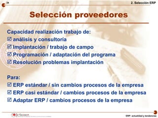 24                                              2. Selección ERP



        Selección proveedores

Capacidad realización trabajo de:
 análisis y consultoría
 Implantación / trabajo de campo
 Programación / adaptación del programa
 Resolución problemas implantación

Para:
 ERP estándar / sin cambios procesos de la empresa
 ERP casi estándar / cambios procesos de la empresa
 Adaptar ERP / cambios procesos de la empresa

                                            ERP: actualidad y tendencias
 