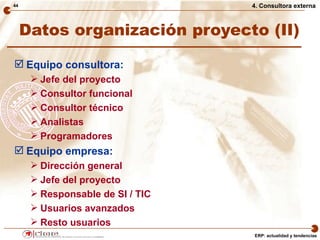 44                                4. Consultora externa



     Datos organización proyecto (II)

 Equipo consultora:
       Jefe del proyecto
       Consultor funcional
       Consultor técnico
       Analistas
       Programadores
 Equipo empresa:
       Dirección general
       Jefe del proyecto
       Responsable de SI / TIC
       Usuarios avanzados
       Resto usuarios
                                  ERP: actualidad y tendencias
 