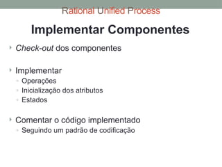 Rational Unified Process
Implementar Componentes
 Check-out dos componentes
 Implementar
◦ Operações
◦ Inicialização dos atributos
◦ Estados
 Comentar o código implementado
◦ Seguindo um padrão de codificação
 