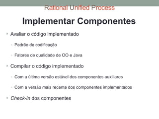Rational Unified Process
 Avaliar o código implementado
◦ Padrão de codificação
◦ Fatores de qualidade de OO e Java
 Compilar o código implementado
◦ Com a última versão estável dos componentes auxiliares
◦ Com a versão mais recente dos componentes implementados
 Check-in dos componentes
Implementar Componentes
 