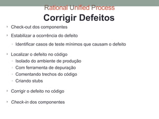 Rational Unified Process
Corrigir Defeitos
 Check-out dos componentes
 Estabilizar a ocorrência do defeito
◦ Identificar casos de teste mínimos que causam o defeito
 Localizar o defeito no código
◦ Isolado do ambiente de produção
◦ Com ferramenta de depuração
◦ Comentando trechos do código
◦ Criando stubs
 Corrigir o defeito no código
 Check-in dos componentes
 