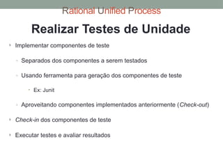 Rational Unified Process
Realizar Testes de Unidade
 Implementar componentes de teste
◦ Separados dos componentes a serem testados
◦ Usando ferramenta para geração dos componentes de teste
 Ex: Junit
◦ Aproveitando componentes implementados anteriormente (Check-out)
 Check-in dos componentes de teste
 Executar testes e avaliar resultados
 