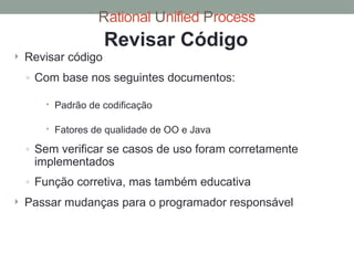 Rational Unified Process
Revisar Código
 Revisar código
◦ Com base nos seguintes documentos:
 Padrão de codificação
 Fatores de qualidade de OO e Java
◦ Sem verificar se casos de uso foram corretamente
implementados
◦ Função corretiva, mas também educativa
 Passar mudanças para o programador responsável
 