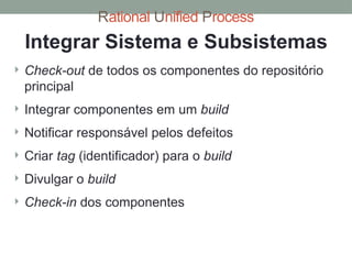 Rational Unified Process
Integrar Sistema e Subsistemas
 Check-out de todos os componentes do repositório
principal
 Integrar componentes em um build
 Notificar responsável pelos defeitos
 Criar tag (identificador) para o build
 Divulgar o build
 Check-in dos componentes
 