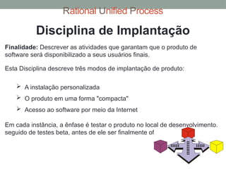 Rational Unified Process
Finalidade: Descrever as atividades que garantam que o produto de
software será disponibilizado a seus usuários finais.
Disciplina de Implantação
Esta Disciplina descreve três modos de implantação de produto:
 A instalação personalizada
 O produto em uma forma "compacta"
 Acesso ao software por meio da Internet
Em cada instância, a ênfase é testar o produto no local de desenvolvimento,
seguido de testes beta, antes de ele ser finalmente oferecido ao cliente.
 