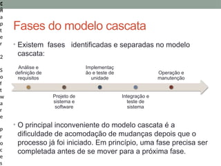 1
3
C
h
a
p
t
e
r
2
S
o
f
t
w
a
r
e
P
r
o
c
e
s
Fases do modelo cascata
• Existem fases identificadas e separadas no modelo
cascata:
• O principal inconveniente do modelo cascata é a
dificuldade de acomodação de mudanças depois que o
processo já foi iniciado. Em princípio, uma fase precisa ser
completada antes de se mover para a próxima fase.
Análise e
definição de
requisitos
Projeto de
sistema e
software
Implementaç
ão e teste de
unidade
Integração e
teste de
sistema
Operação e
manutenção
 