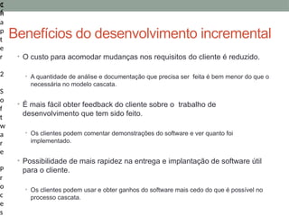 1
6
C
h
a
p
t
e
r
2
S
o
f
t
w
a
r
e
P
r
o
c
e
s
• O custo para acomodar mudanças nos requisitos do cliente é reduzido.
• A quantidade de análise e documentação que precisa ser feita é bem menor do que o
necessária no modelo cascata.
• É mais fácil obter feedback do cliente sobre o trabalho de
desenvolvimento que tem sido feito.
• Os clientes podem comentar demonstrações do software e ver quanto foi
implementado.
• Possibilidade de mais rapidez na entrega e implantação de software útil
para o cliente.
• Os clientes podem usar e obter ganhos do software mais cedo do que é possível no
processo cascata.
Benefícios do desenvolvimento incremental
 