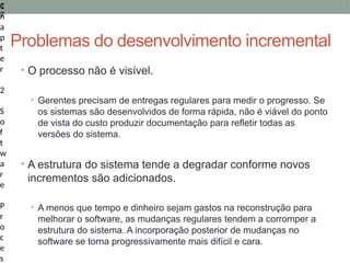 1
7
C
h
a
p
t
e
r
2
S
o
f
t
w
a
r
e
P
r
o
c
e
s
Problemas do desenvolvimento incremental
• O processo não é visível.
• Gerentes precisam de entregas regulares para medir o progresso. Se
os sistemas são desenvolvidos de forma rápida, não é viável do ponto
de vista do custo produzir documentação para refletir todas as
versões do sistema.
• A estrutura do sistema tende a degradar conforme novos
incrementos são adicionados.
• A menos que tempo e dinheiro sejam gastos na reconstrução para
melhorar o software, as mudanças regulares tendem a corromper a
estrutura do sistema. A incorporação posterior de mudanças no
software se torna progressivamente mais difícil e cara.
 
