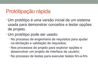 • Um protótipo é uma versão inicial de um sistema
usada para demonstrar conceitos e testar opções
de projeto.
• Um protótipo pode ser usado:
• No processo de engenharia de requisitos para ajudar
na elicitação e validação de requisitos;
• Nos processos de projeto para explorar opções e
desenvolver um projeto de interface de usuário;
• No processo de testes para executar testes fim-a-fim.
Protótipação rápida
 