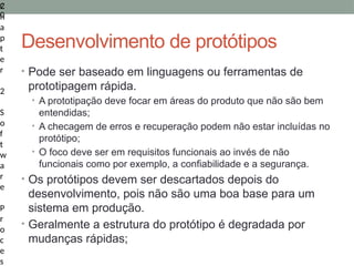C
h
a
p
t
e
r
2
S
o
f
t
w
a
r
e
P
r
o
c
e
s
2
0
Desenvolvimento de protótipos
• Pode ser baseado em linguagens ou ferramentas de
prototipagem rápida.
• A prototipação deve focar em áreas do produto que não são bem
entendidas;
• A checagem de erros e recuperação podem não estar incluídas no
protótipo;
• O foco deve ser em requisitos funcionais ao invés de não
funcionais como por exemplo, a confiabilidade e a segurança.
• Os protótipos devem ser descartados depois do
desenvolvimento, pois não são uma boa base para um
sistema em produção.
• Geralmente a estrutura do protótipo é degradada por
mudanças rápidas;
 