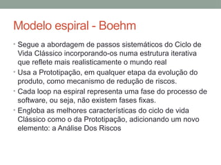 Modelo espiral - Boehm
• Segue a abordagem de passos sistemáticos do Ciclo de
Vida Clássico incorporando-os numa estrutura iterativa
que reflete mais realisticamente o mundo real
• Usa a Prototipação, em qualquer etapa da evolução do
produto, como mecanismo de redução de riscos.
• Cada loop na espiral representa uma fase do processo de
software, ou seja, não existem fases fixas.
• Engloba as melhores características do ciclo de vida
Clássico como o da Prototipação, adicionando um novo
elemento: a Análise Dos Riscos
 