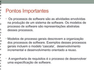 2
4
C
h
a
p
t
e
r
2
S
o
f
t
w
a
r
e
P
r
o
c
e
s
Pontos Importantes
• Os processos de software são as atividades envolvidas
na produção de um sistema de software. Os modelos de
processo de software são representações abstratas
desses processos.
• Modelos de processo gerais descrevem a organização
dos processos de software. Exemplos desses processos
gerais incluem o modelo 'cascata', desenvolvimento
incremental e desenvolvimento orientado a reuso.
• A engenharia de requisitos é o processo de desenvolver
uma especificação de software.
 