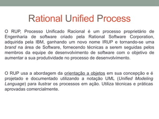 Rational Unified Process
O RUP, Processo Unificado Racional é um processo proprietário de
Engenharia de software criado pela Rational Software Corporation,
adquirida pela IBM, ganhando um novo nome IRUP e tornando-se uma
brand na área de Software, fornecendo técnicas a serem seguidas pelos
membros da equipe de desenvolvimento de software com o objetivo de
aumentar a sua produtividade no processo de desenvolvimento.
O RUP usa a abordagem da orientação a objetos em sua concepção e é
projetado e documentado utilizando a notação UML (Unified Modeling
Language) para ilustrar os processos em ação. Utiliza técnicas e práticas
aprovadas comercialmente.
 