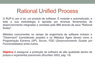 Rational Unified Process
O RUP é, por si só, um produto de software. É modular e automatizado, e
toda a sua metodologia é apoiada por diversas ferramentas de
desenvolvimento integradas e vendidas pela IBM através de seus "Rational
Suites".
Métodos concorrentes no campo da engenharia de software incluem o
"Cleanroom" (considerado pesado) e os Métodos Ágeis (leves) como a
Programação Extrema (XP), Scrum, FDD (Desenvolvimento Guiado por
Funcionalidades) entre outros.
Objetivo é assegurar a produção de software de alta qualidade dentro de
prazos e orçamentos previsíveis (Kruchten 2003, pág. 14)
 
