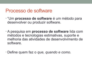 Processo de software
• “Um processo de software é um método para
desenvolver ou produzir software.
• A pesquisa em processo de software lida com
métodos e tecnologias estimativas, suporte e
melhoria das atividades de desenvolvimento de
software.
• Define quem faz o que, quando e como.
 