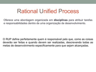 Rational Unified Process
O RUP define perfeitamente quem é responsável pelo que, como as coisas
deverão ser feitas e quando devem ser realizadas, descrevendo todas as
metas de desenvolvimento especificamente para que sejam alcançadas.
Oferece uma abordagem organizada em disciplinas para atribuir tarefas
e responsabilidades dentro de uma organização de desenvolvimento.
 
