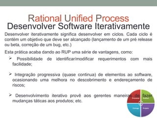 Rational Unified Process
Desenvolver Software Iterativamente
Desenvolver iterativamente significa desenvolver em ciclos. Cada ciclo é
contém um objetivo que deve ser alcançado (lançamento de um pré release
ou beta, correção de um bug, etc.)
Esta prática acaba dando ao RUP uma série de vantagens, como:
 Possibilidade de identificar/modificar requerimentos com mais
facilidade;
 Integração progressiva (quase continua) de elementos ao software,
ocasionando uma melhora no descobrimento e endereçamento de
riscos;
 Desenvolvimento iterativo provê aos gerentes maneiras de fazer
mudanças táticas aos produtos; etc.
 