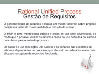 Rational Unified Process
Gestão de Requisitos
O gerenciamento de recursos acarreta um melhor controle sobre projetos
complexos, além de maior qualidade e redução de custos.
O RUP é uma metodologia dirigida-a-casos-de-uso (use-drivencase), de
modo que é possível utilizar os mesmos casos de uso definidos no sistema
como base para o resto do processo.
Os casos de uso (em inglês Use Cases) e os cenários são exemplos de
artefatos dependentes do processo, que têm sido considerados muito mais
eficazes na captura de requisitos funcionais.
 