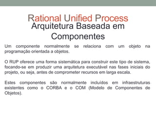 Rational Unified Process
Arquitetura Baseada em
Componentes
Um componente normalmente se relaciona com um objeto na
programação orientada a objetos.
O RUP oferece uma forma sistemática para construir este tipo de sistema,
focando-se em produzir uma arquitetura executável nas fases iniciais do
projeto, ou seja, antes de comprometer recursos em larga escala.
Estes componentes são normalmente incluídos em infraestruturas
existentes como o CORBA e o COM (Modelo de Componentes de
Objetos).
 