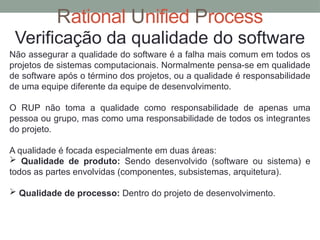 Rational Unified Process
Verificação da qualidade do software
Não assegurar a qualidade do software é a falha mais comum em todos os
projetos de sistemas computacionais. Normalmente pensa-se em qualidade
de software após o término dos projetos, ou a qualidade é responsabilidade
de uma equipe diferente da equipe de desenvolvimento.
O RUP não toma a qualidade como responsabilidade de apenas uma
pessoa ou grupo, mas como uma responsabilidade de todos os integrantes
do projeto.
A qualidade é focada especialmente em duas áreas:
 Qualidade de produto: Sendo desenvolvido (software ou sistema) e
todos as partes envolvidas (componentes, subsistemas, arquitetura).
 Qualidade de processo: Dentro do projeto de desenvolvimento.
 