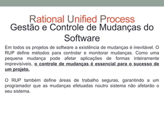 Rational Unified Process
Gestão e Controle de Mudanças do
Software
Em todos os projetos de software a existência de mudanças é inevitável. O
RUP define métodos para controlar e monitorar mudanças. Como uma
pequena mudança pode afetar aplicações de formas inteiramente
imprevisíveis, o controle de mudanças é essencial para o sucesso de
um projeto.
O RUP também define áreas de trabalho seguras, garantindo a um
programador que as mudanças efetuadas noutro sistema não afetarão o
seu sistema.
 