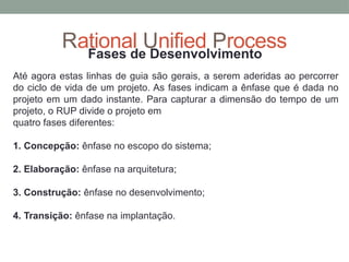 Rational Unified Process
Fases de Desenvolvimento
Até agora estas linhas de guia são gerais, a serem aderidas ao percorrer
do ciclo de vida de um projeto. As fases indicam a ênfase que é dada no
projeto em um dado instante. Para capturar a dimensão do tempo de um
projeto, o RUP divide o projeto em
quatro fases diferentes:
1. Concepção: ênfase no escopo do sistema;
2. Elaboração: ênfase na arquitetura;
3. Construção: ênfase no desenvolvimento;
4. Transição: ênfase na implantação.
 