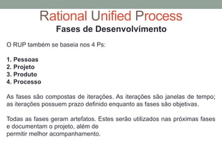 Rational Unified Process
Fases de Desenvolvimento
O RUP também se baseia nos 4 Ps:
1. Pessoas
2. Projeto
3. Produto
4. Processo
As fases são compostas de iterações. As iterações são janelas de tempo;
as iterações possuem prazo definido enquanto as fases são objetivas.
Todas as fases geram artefatos. Estes serão utilizados nas próximas fases
e documentam o projeto, além de
permitir melhor acompanhamento.
 