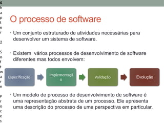4
C
h
a
p
t
e
r
2
S
o
f
t
w
a
r
e
P
r
o
c
e
s
O processo de software
• Um conjunto estruturado de atividades necessárias para
desenvolver um sistema de software.
• Existem vários processos de desenvolvimento de software
diferentes mas todos envolvem:
• Um modelo de processo de desenvolvimento de software é
uma representação abstrata de um processo. Ele apresenta
uma descrição do processo de uma perspectiva em particular.
Especificação
Implementaçã
o
Validação Evolução
 