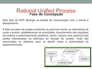 Rational Unified Process
Fase de Concepção
Esta fase do RUP abrange as tarefas de comunicação com o cliente e
planejamento.
É feito um plano de projeto avaliando os possíveis riscos, as estimativas de
custo e prazos, estabelecendo as prioridades, levantamento dos requisitos
do sistema e preliminarmente analisá-lo. Assim, haverá uma anuência das
partes interessadas na definição do escopo do projeto, onde são
examinados os objetivos para se decidir sobre a continuidade do
desenvolvimento.
 