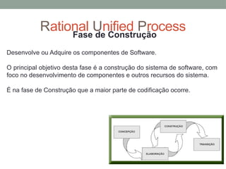 Rational Unified Process
Fase de Construção
Desenvolve ou Adquire os componentes de Software.
O principal objetivo desta fase é a construção do sistema de software, com
foco no desenvolvimento de componentes e outros recursos do sistema.
É na fase de Construção que a maior parte de codificação ocorre.
 