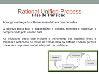 Rational Unified Process
Fase de Transição
Abrange a entrega do software ao usuário e a fase de testes.
O objetivo desta fase é disponibilizar o sistema, tornando-o disponível e
compreendido pelo usuário final.
As atividades desta fase incluem o treinamento dos usuários finais e
também a realização de testes da versão beta do sistema visando garantir
que o mesmo possua o nível adequado de qualidade.
 