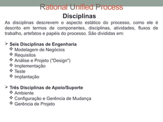 Rational Unified Process
Disciplinas
As disciplinas descrevem o aspecto estático do processo, como ele é
descrito em termos de componentes, disciplinas, atividades, fluxos de
trabalho, artefatos e papéis do processo. São divididas em:
 Seis Disciplinas de Engenharia
 Modelagem de Negócios
 Requisitos
 Análise e Projeto ("Design")
 Implementação
 Teste
 Implantação
 Três Disciplinas de Apoio/Suporte
 Ambiente
 Configuração e Gerência de Mudança
 Gerência de Projeto
 